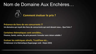 Nom de Domaine Aux Enchères…
7
Comment évaluer le prix ?
Présence de liens de vos concurrents !?
Un domaine qui reçoit des liens de concurrents qui sont devant vous… Que Faire ?
Certaines thématiques sont sensibles…
Finance, Santé, casino, les prix peuvent s’envoler sans raison valable !
Evaluer les métriques ahrefs, TrustFlow etc…
S’intéresser à la thématique (hyperpage rank : Dejan SEO)