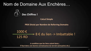 Nom de Domaine Aux Enchères…
8
Des Chiffres !
Calcul Simple
PRIX Divisé par Nombre de Referring Domains
1000 €
125 RD
= 8 € du lien -> Imbattable !
à condition que les liens soient bons…
Il faut donc une bonne connaissance du terrain (annuaires etc.)