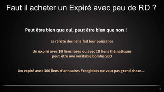 Faut il acheter un Expiré avec peu de RD ?
9
Peut être bien que oui, peut être bien que non !
La rareté des liens fait leur puissance
Un expiré avec 10 liens rares ou avec 10 liens thématiques
peut être une véritable bombe SEO
Un expiré avec 300 liens d’annuaires Freeglobes ne vaut pas grand chose…