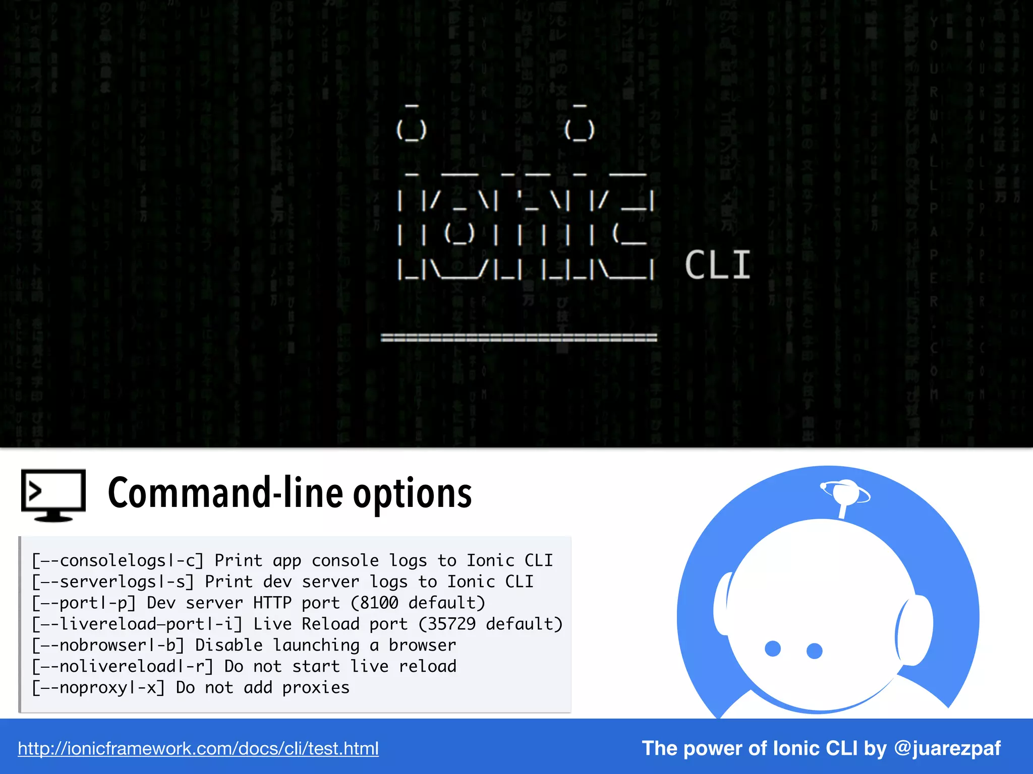 http://ionicframework.com/docs/cli/test.html The power of Ionic CLI by @juarezpaf
Command-line options
[—-consolelogs|-c] Print app console logs to Ionic CLI
[—-serverlogs|-s] Print dev server logs to Ionic CLI
[—-port|-p] Dev server HTTP port (8100 default)
[—-livereload—port|-i] Live Reload port (35729 default)
[—-nobrowser|-b] Disable launching a browser
[—-nolivereload|-r] Do not start live reload
[—-noproxy|-x] Do not add proxies
 