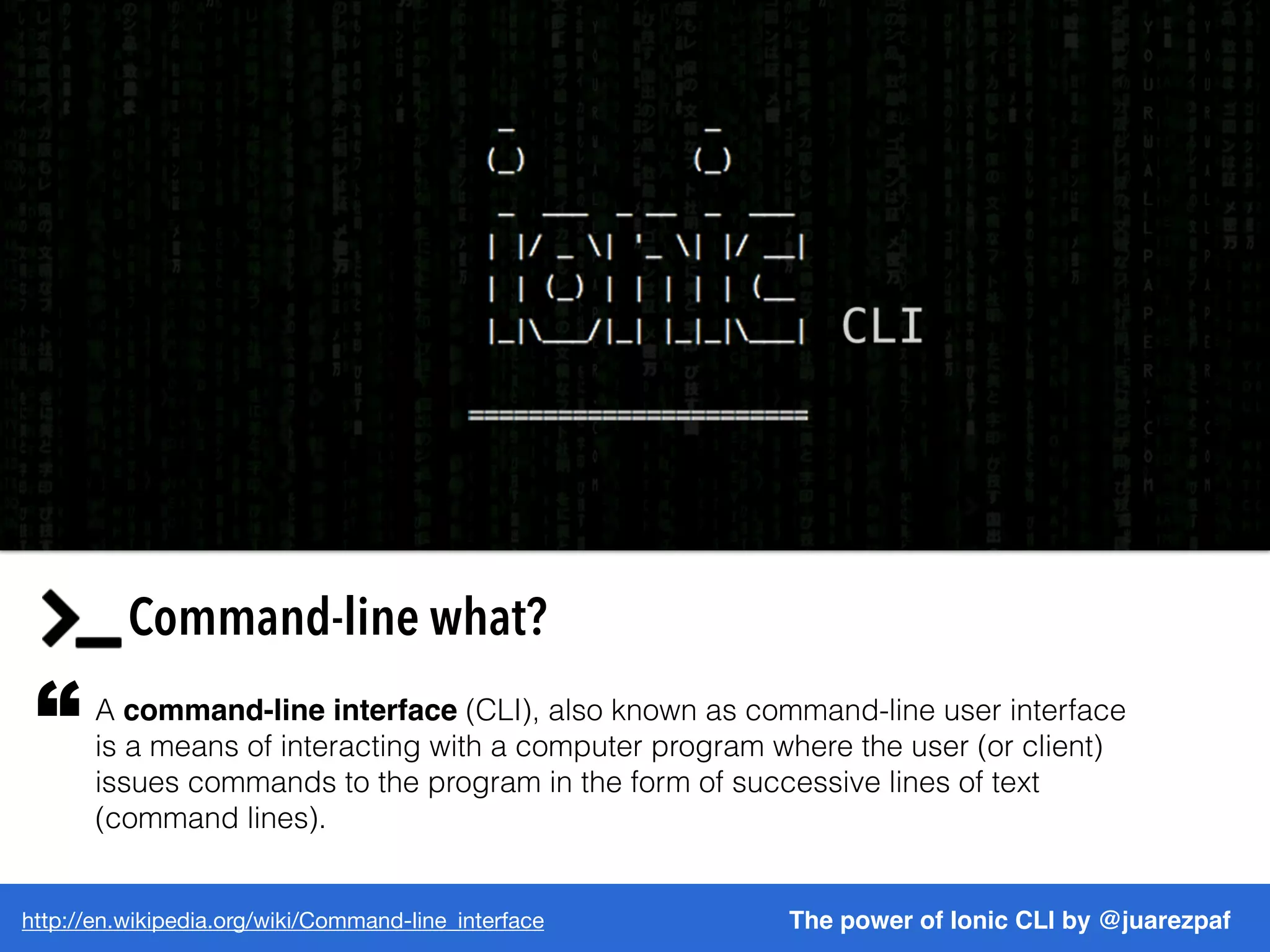 http://en.wikipedia.org/wiki/Command-line_interface The power of Ionic CLI by @juarezpaf
Command-line what?
A command-line interface (CLI), also known as command-line user interface
is a means of interacting with a computer program where the user (or client)
issues commands to the program in the form of successive lines of text
(command lines).
“
 