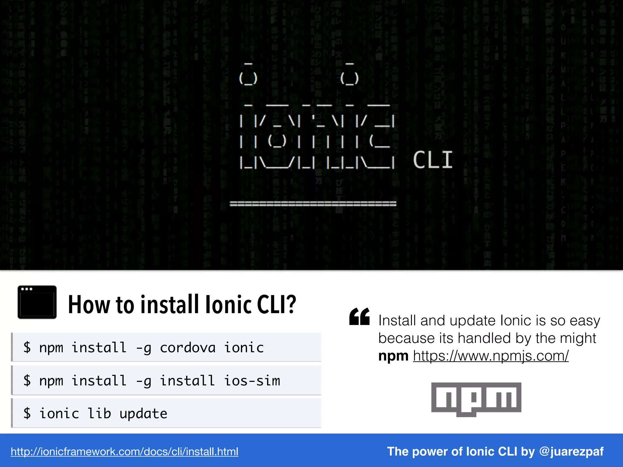 http://ionicframework.com/docs/cli/install.html The power of Ionic CLI by @juarezpaf
How to install Ionic CLI? Install and update Ionic is so easy
because its handled by the might
npm https://www.npmjs.com/
“$ npm install -g cordova ionic
$ npm install -g install ios-sim
$ ionic lib update
 