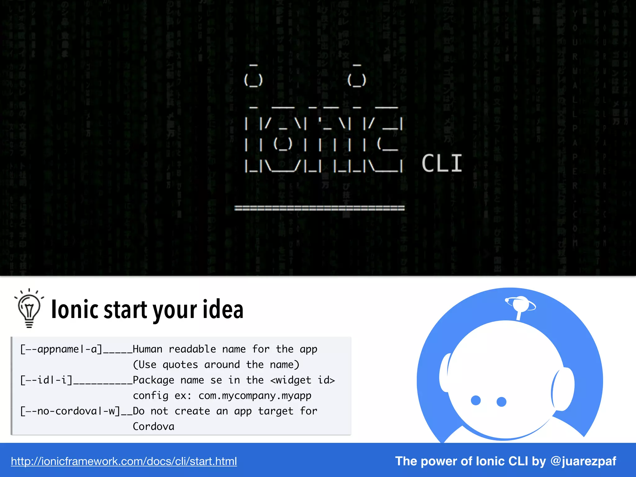 http://ionicframework.com/docs/cli/start.html The power of Ionic CLI by @juarezpaf
[—-appname|-a]_____Human readable name for the app
(Use quotes around the name)
[—-id|-i]__________Package name se in the <widget id>
config ex: com.mycompany.myapp
[—-no-cordova|-w]__Do not create an app target for
Cordova
Ionic start your idea
 
