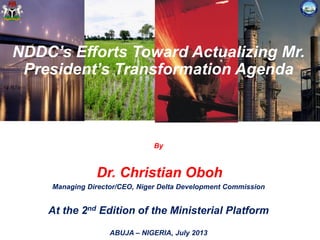 NDDC’s Efforts Toward Actualizing Mr.
President’s Transformation Agenda
By
Dr. Christian Oboh
Managing Director/CEO, Niger Delta Development Commission
At the 2nd Edition of the Ministerial Platform
ABUJA – NIGERIA, July 2013
 