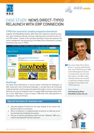 Case study: News direCt-tyPO3
relauNCh with erP CONNeCiON
TYPO3 for Australia’s leading magazine distributor
together with MassMedia studios, aOe media has realized an enterprise solu-
tion, which combines ordering, invoicing, reporting and a connection to the cur-
rent erP system. thanks to the seamless blending of these two systems, the
entire management and processing of the News direct distribution’s product
distribution now runs on tyPO3.




                                                                                    Our client, News direct distri-
                                                                                    bution,	is	entirely	satisfied	with	
                                                                                    their new tyPO3 enterprise web
                                                                                    Content Management system.
                                                                                    in collaboration with the avail-
                                                                                    able system, this aOe media-
                                                                                    realized solution has resulted
                                                                                    in a genuine,complete product
Challenge                                                                           management package under
the News direct distribution re-launch project confronted the developers at         tyPO3 operation.
aOe media with some interesting challenges: a concept had to be technically
implemented that could manage and organize the orders, returns, invoicing and       Elmar Platzer,
deliveries of a host of magazine titles to roughly 9.000 associated outlets with-   Chief Operating Officer
out a hitch. Ndd offers a choice of about 1,500 titles from 250 publishers to       MassMedia Studios Pty Ltd.
newsagents, shops and kiosks.


  Special functions for business use:

   •	   specially adapted Frontend for the clear display of all current and
        previous orders on an account;
   •	   return of defective or outdated product as well as re-ordering can all
        be automatically handled by the system;
   •	   Call-up of invoices and delivery notes from the “redmap” dMs via a
        custom-developed aP interface extension.




2009 Copyright by aOe media Gmbh.
 