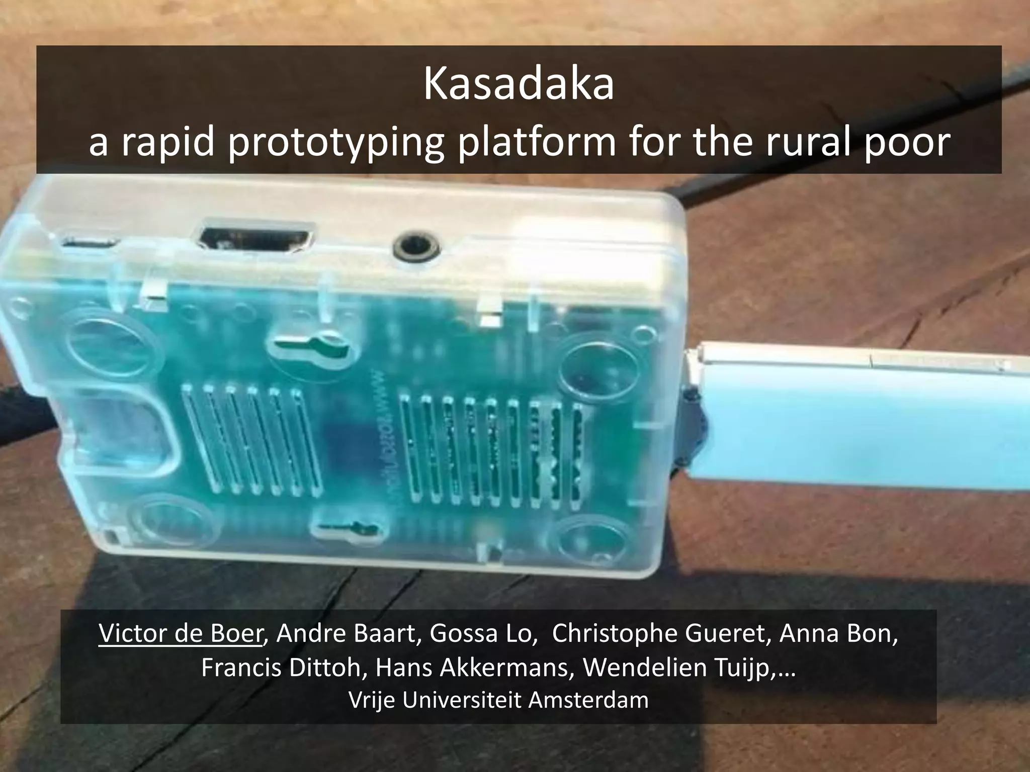 Kasadaka
a rapid prototyping platform for the rural poor
Victor de Boer, Andre Baart, Gossa Lo, Christophe Gueret, Anna Bon,
Francis Dittoh, Hans Akkermans, Wendelien Tuijp,…
Vrije Universiteit Amsterdam
 