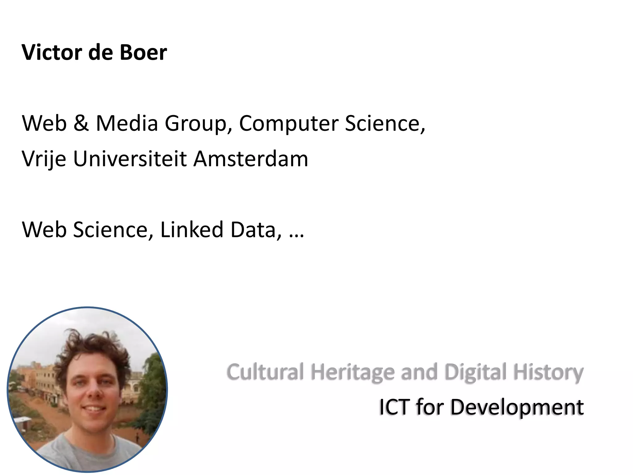 Victor de Boer
Web & Media Group, Computer Science,
Vrije Universiteit Amsterdam
Web Science, Linked Data, …
Cultural Heritage and Digital History
ICT for Development
 