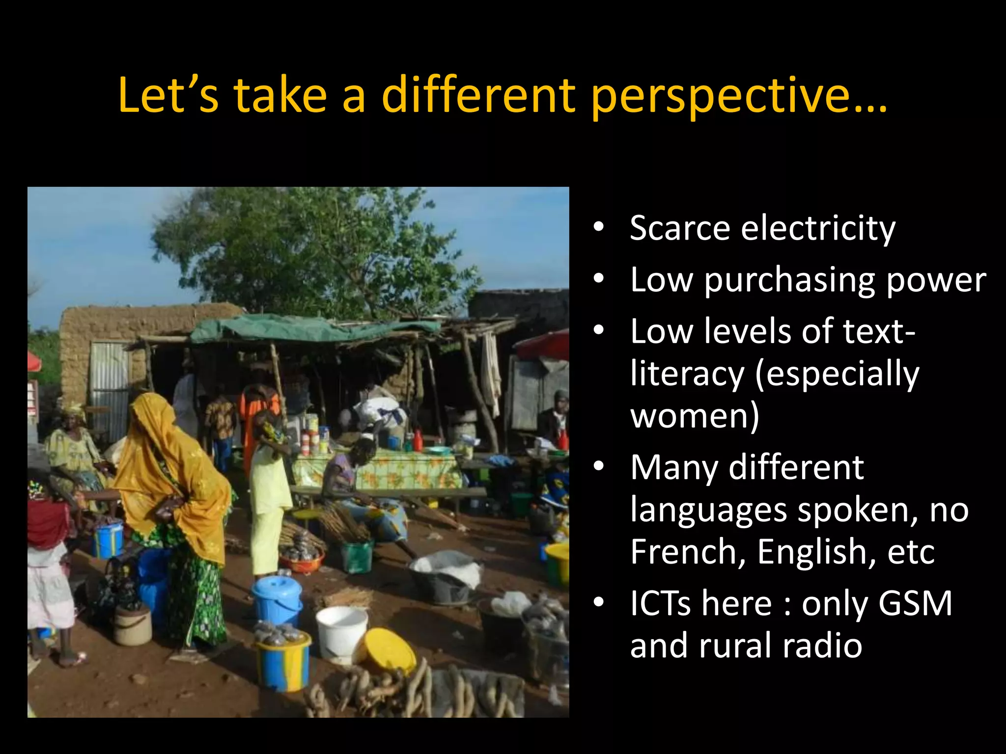Let’s take a different perspective…
• Scarce electricity
• Low purchasing power
• Low levels of text-
literacy (especially
women)
• Many different
languages spoken, no
French, English, etc
• ICTs here : only GSM
and rural radio
 
