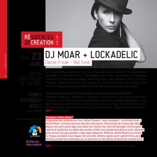 SAM. 23
AVRIL
-
20H30
ESPLANADE
DE LA MER
-
FUNKY
SATURDAY
NIGHT
TOUT PUBLIC
-
En résidence du 31 mars au
6 avril 2016
Le « DanceFreak BalFunk » est un show de danse interactif et participatif.
LockAdelic et Dj Moar de la Cie Boogie-Down vous donneront en quelques
minutes les bases pour danser aisément dans une ambiance Disco / Funk /
Hip-Hop. Venez découvrir vos talents de danseurs cachés au rythme d’un
univers funky, encadrés par deux artistes de renommée internationale !
Vous en voulez plus ? Cinq jours pour devenir le roi du dancefloor !
Locking / Popping / Boogaloo / Hip-hop / Funky Steps, vous voulez découvrir
ce qui se cache derrière ces mots mystérieux ? Vous voulez approfondir votre
panel de pas de danse ? Lockadelic vous propose un stage de « Street-Dance ».
Du mardi 12 au vendredi 15 avril 2016 de 14h à 17h - Espace René Bonnamy.
Tarif : Nous consulter.
Pourquoi à Notre Dame ?
Originaires de La Roche sur Yon, Céline Thubert - aka Lockadelic - et Jérôme Potin -
aka DJ Moar- ont des parcours des plus étonnants. Passionnés de culture Hip-Hop
depuis leur plus jeune âge, tous deux ont réalisé leur rêve de teenager. Céline ayant
rejoint la Californie au début des années 2000 s’est rapidement fait un nom, dansant
pour et avec les plus grands : Lady Gaga, Beyoncé, Rihanna, Busta Rhyme ou encore
Le Cirque du Soleil à Las Vegas. De son côté, Jérôme, après avoir rejoint Paris, puis
Nantes, produit des morceaux qui se dansent sur les pistes de danse du monde entier.
Tarif : Gratuit, offert par la municipalité dans le cadre du week-end Tous en Roller.
DJ MOAR + LOCKADELIC
Danse Freak - Bal funk
RÉSIDENCES
DECRÉATION
4
—
5
Enfance
Jeunesse
—
HIVER2015�16
10
 