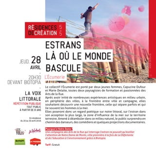JEUD. 28
AVRIL
-
20H30
DEVANT BIOTOPIA
-
LA VOIX
LITTORALE
RÉPÉTITION PUBLIQUE
TOUT PUBLIC
À PARTIR DE 8 ANS
-
En résidence
du 20 au 30 avril 2016
Le collectif l’Écumerie est porté par deux jeunes femmes, Capucine Dufour
et Marie Delaite, toutes deux paysagistes de formation et passionnées des
Arts de la Rue.
Après avoir initié de nombreuses expériences artistiques en milieu urbain,
en périphérie des villes, à la frontière entre ville et campagne, elles
souhaitent découvrir une nouvelle frontière, celle qui sépare parfois et qui
lie souvent les hommes à la mer.
Elles poseront donc un regard poétique sur notre littoral, sur l’estran dans
son acception la plus large, la zone d’influence de la mer sur le territoire
terrestre. Amené à déambuler dans ce milieu naturel, le public surprendra en
chemin des danseurs, des comédiens et quelques projections documentaires.
Pourquoi à Notre Dame ?
Une compagnie des Arts de la Rue qui interroge l’estran ne pouvait qu’éveiller
l’attention de Notre Dame de Monts, ville pionnière à la fois de La Déferlante
et de l’éducation à l’environnement grâce à Biotopia.
Tarif : Gratuit
ESTRANS
L’Écumerie
LÀ OÙ LE MONDE
BASCULE
RÉSIDENCES
DECRÉATION
5
—
5
11
—
HIVER2015�16
 