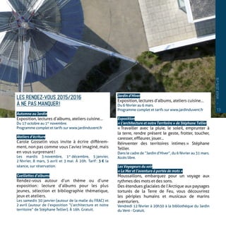 LES RENDEZ-VOUS 2015/2016
À NE PAS MANQUER !
Automne au Jardin
Exposition, lectures d’albums, ateliers cuisine…
Du 17 octobre au 1er
 novembre.
Programme complet et tarifs sur www.jardinduvent.fr
Ateliers d’écriture
Carole Gosselin vous invite à écrire différem-
ment, non pas comme vous l’aviez imaginé, mais
en vous surprenant !
Les mardis 3 novembre, 1er
 décembre, 5 janvier,
2 février, 8 mars, 5 avril et 3 mai. À 20h. Tarif : 3 € la
séance, sur réservation.
Cueillettes d’albums
Rendez-vous autour d’un thème ou d’une
exposition : lecture d’albums pour les plus
jeunes, sélection et bibliographie thématique,
jeux et ateliers.
Les samedis 30 janvier (autour de la malle du FRAC) et
2 avril (autour de l’exposition “L’architecture et notre
territoire” de Stéphane Tellier). À 16h. Gratuit.
Jardin d’Hiver
Exposition, lectures d’albums, ateliers cuisine…
Du 6 février au 6 mars.
Programme complet et tarifs sur www.jardinduvent.fr
Exposition
« L’architecture et notre Territoire » de Stéphane Tellier
« Travailler avec la pluie, le soleil, emprunter à
la terre, rendre présent le geste, frotter, toucher,
caresser, effleurer, jouer…
Réinventer des territoires intimes » Stéphane
Tellier.
Dans le cadre de “Jardin d’Hiver”, du 6 février au 31 mars.
Accès libre.
Les Voyageurs du soir
« La Mer et l’aventure à portée de mots »
Moussaillons, embarquez pour un voyage aux
rythmes des mots et des sons.
Des étendues glaciales de l’Arctique aux paysages
torturés de la Terre de Feu, vous découvrirez
les périples humains et musicaux de marins
aventuriers.
Vendredi 12 février à 20h30 à la bibliothèque du Jardin
du Vent - Gratuit.
13
—
HIVER2015�16
 