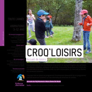 TOUTE L’ANNÉE
-
ANIMATIONS
3-12 ANS
-
Où trouver le programme ?
Sur le site internet
www.ville-notre-dame
-de-monts.fr,
à la Mairie, à l’Office du
Tourisme et sur place.
Quand venir ?
Croq’Loisirs est ouvert
de 9h à 17 h 30.
Le péricentre de 8h à 9h et de
17 h 30 à 18 h 30.
Les mercredis et du lundi au
vendredi pendant les
vacances scolaires.
Où se renseigner ?
Par mail à enfance.jeunesse@
notre-dame-de-monts.fr,
téléphone au 02.28.11.63.39,
ou directement sur place.
Fermeture annuelle
Vacances de Noël et du
1er
 juillet au 15 août.
Croq’Loisirs est un lieu de détente et de loisirs où sont privilégiées des activités
artistiques, créatives, ludiques et sportives. Il accueille les enfants de 3 à 12 ans
à la journée, à la demi-journée, avec ou sans restauration, le mercredi et durant
les vacances scolaires.
L’équipe met en place un programme d’animations bimestriel et un programme
spécial vacances scolaires sur des thématiques diverses et variées.
26 route du Fief Noumois à Notre Dame De Monts
Tarifs : En fonction du quotient familial, nous consulter.
CROQ’LOISIRSAccueil de loisirs
Enfance
Jeunesse
14
—
HIVER2015�16
 