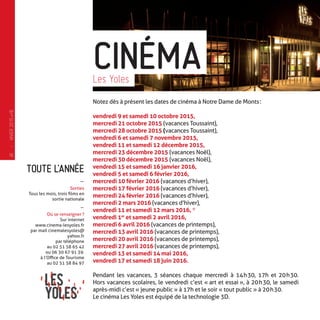 TOUTE L’ANNÉE
-
Sorties
Tous les mois, trois films en
sortie nationale
-
Où se renseigner ?
Sur internet
www.cinema-lesyoles.fr
par mail cinemalesyoles@
yahoo.fr
par téléphone
au 02 51 58 65 42
ou 06 30 67 91 39.
à l’Office de Tourisme
au 02 51 58 84 97
Notez dès à présent les dates de cinéma à Notre Dame de Monts :
vendredi 9 et samedi 10 octobre 2015,
mercredi 21 octobre 2015 (vacances Toussaint),
mercredi 28 octobre 2015 (vacances Toussaint),
vendredi 6 et samedi 7 novembre 2015,
vendredi 11 et samedi 12 décembre 2015,
mercredi 23 décembre 2015 (vacances Noël),
mercredi 30 décembre 2015 (vacances Noël),
vendredi 15 et samedi 16 janvier 2016,
vendredi 5 et samedi 6 février 2016,
mercredi 10 février 2016 (vacances d’hiver),
mercredi 17 février 2016 (vacances d’hiver),
mercredi 24 février 2016 (vacances d’hiver),
mercredi 2 mars 2016 (vacances d’hiver),
vendredi 11 et samedi 12 mars 2016, *
vendredi 1er
et samedi 2 avril 2016,
mercredi 6 avril 2016 (vacances de printemps),
mercredi 13 avril 2016 (vacances de printemps),
mercredi 20 avril 2016 (vacances de printemps),
mercredi 27 avril 2016 (vacances de printemps),
vendredi 13 et samedi 14 mai 2016,
vendredi 17 et samedi 18 juin 2016.
Pendant les vacances, 3 séances chaque mercredi à 14 h 30, 17h et 20 h 30.
Hors vacances scolaires, le vendredi c’est « art et essai », à 20 h 30, le samedi
après-midi c’est « jeune public » à 17h et le soir « tout public » à 20 h 30.
Le cinéma Les Yoles est équipé de la technologie 3D.
CINÉMALes Yoles
—
HIVER2015�16
16
 