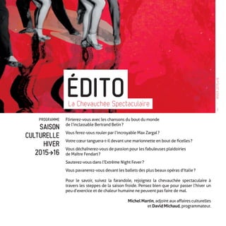 PROGRAMME
SAISON
CULTURELLE
HIVER
2015�16
Flirterez-vous avec les chansons du bout du monde
de l’inclassable Bertrand Belin ?
Vous ferez-vous rouler par l’incroyable Max Zargal ?
Votre cœur tanguera-t-il devant une marionnette en bout de ficelles ?
Vous déchaînerez-vous de passion pour les fabuleuses plaidoiries
de Maître Fendart ?
Sauterez-vous dans l’Extrême Night Fever ?
Vous pavanerez-vous devant les ballets des plus beaux opéras d’Italie ?
Pour le savoir, suivez la farandole, rejoignez la chevauchée spectaculaire à
travers les steppes de la saison froide. Pensez bien que pour passer l’hiver un
peu d’exercice et de chaleur humaine ne peuvent pas faire de mal.
Michel Martin, adjoint aux affaires culturelles
et David Michaud, programmateur.
ÉDITOLa Chevauchée Spectaculaire —
3
HIVER2015�16
 