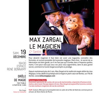 SAM. 19
DÉCEMBRE
-
16H30
ESPACE
RENÉ BONNAMY
-
DRÔLE
DE MAGIE
TOUT PUBLIC
À PARTIR DE 3 ANS
-
Max Zargal
Auteur et interprète
Pour devenir magicien il faut bien sûr avoir une baguette, connaître des
formules, et surtout posséder de la poudre magique. Mais chut… le secret de sa
fabrication est bien gardé, car il ne faut pas qu’il tombe dans n’importe quelles
mains. C’est pour cela que sous vos yeux vous apprendrez, dans le plus grand
secret, comment le Grand Zargal accomplit ce prodige.
Depuis maintenant plus de 2 ans, Max Zargal est le maître de magie attitré du Lieu
Magique, le lieu dédié à la pratique de la magie en plein cœur de Nantes, sur l’île de
Nantes. www.lelieumagique.com
Pourquoi à Notre Dame ?
Essaimant spectacles de contes, de rue ou de marionnettes, empreints d’humour et de
malice, dans toute l’Europe depuis 20 ans, Max Zargal est aujourd’hui reconnu comme
l’un des meilleurs magiciens de rue du continent.
Tarif : Gratuit, offert par la municipalité dans le cadre de la fête de Noël des commerçants et
artisans de Notre Dame de Monts.
Cie
Santini
LE MAGICIEN
MAX ZARGAL
5
—
HIVER2015�16
 