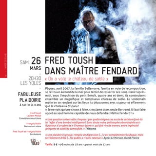 SAM. 26
MARS
-
20H30
LES YOLES
-
FABULEUSE
PLAIDOIRIE
À PARTIR DE 8 ANS
-
Fred Toush
Laurent Mollat
Comédiens/musiciens
François Rollin
Metteur en scène
Fred Toush et François Rollin
Co-Auteurs
Pâques, avril 2007, la famille Bellemarre, famille en voie de recomposition,
se retrouve au bord de la mer pour tenter de resserrer ses liens. Dans l’après-
midi, sous l’impulsion du petit Benoît, quatre ans et demi, ils construisent
ensemble un magnifique et somptueux château de sable. Le lendemain
matin en se rendant sur les lieux ils découvrent avec stupeur et effarement
que le château a disparu !
« Je ne vois qu’une chose à faire, s’exclame alors oncle Bertrand. Il faut faire
appel au seul homme capable de nous défendre : Maître Fendard ! »
« Une question universelle s’impose : par quelle énigme ces accès de delirium font-ils
ici l’effet d’une bombe intelligente ? Sans doute notre philosophe absurdophile est-
il porteur d’un gène de « l’humour jaune », qui fait rire de travers, entre ingénuité
grinçante et subtilité camouflée. » Télérama
« Une plaidoirie lyrique, remplie de digression […] c’est complètement loufoque, mais
terriblement drôle […] le public a ri sans retenue » Agnès Le Morvan, Ouest France
Tarifs : 8 € - 4 € moins de 18 ans - gratuit mois de 12 ans
FRED TOUSH
« On a volé le château de sable »
DANS MAÎTRE FENDARD—
HIVER2015�16
8
 
