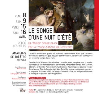 VEND. 8
SAM. 9
VEND. 15
SAM. 16
AVRIL
-
20H30
LES YOLES
-
AMATEURS
DE THÉÂTRE
TOUT PUBLIC
-
André Bourcereau
Mise en scène
Marcos Sampaio
Scénographie et lumière
Yves Gaumer
Réalisation des décors
Organisé par la troupe
d’Abord les Cervicales
de l’association ODO
Les elfes s’éveillent quand les humains s’endorment. Alors que ces deux
mondes ne semblent pas pouvoir communiquer, la ronde de l’amour va
les réunir le temps d’une nuit.
Dans la cité d’Athènes, Hermia aime Lysandre, mais son père veut la marier
à Démétrius, lui-même convoité par Hélène. Pendant ce temps, dans la forêt,
Obéron a ordonné à Puck le lutin d’utiliser une fleur magique pour se venger
de sa femme Titania, la reine des fées. Comédie légère en cinq actes, en vers
et en prose, écrite en 1595, Le Songe d’une nuit d’été est un hymne baroque
et féerique au pouvoir de l’imagination.
Pourquoi à Notre Dame ?
À quelque mois de fêter ses 15 ans d’activité, la troupe d’amateurs montoise a pris
le pari de monter une œuvre du patrimoine. Cherchant de nouveau à se démarquer
des Vaudevilles et autres Boulevards que l’on voit peut-être trop souvent
dans le théâtre amateur.
Tarifs : 7 € - gratuit mois de 12 ans - tarif adhérent : consulter l’association
Contacts : 02 28 11 40 16 - daniel.dugas85@orange.fr
D’UNE NUIT D’ÉTÉ
LE SONGE
De William Shakespeare
Par la troupe d’Abord les Cervicales 9
—
HIVER2015�16
 