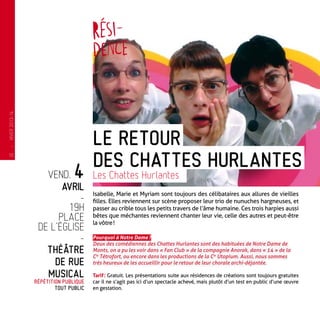vend. 4
avril
-
19h
place
de l’église
-
Théâtre
de rue
musical
Répétition publique
tout public
Isabelle, Marie et Myriam sont toujours des célibataires aux allures de vieilles
filles. Elles reviennent sur scène proposer leur trio de nunuches hargneuses, et
passer au crible tous les petits travers de l’âme humaine. Ces trois harpies aussi
bêtes que méchantes reviennent chanter leur vie, celle des autres et peut-être
la vôtre !
Pourquoi à Notre Dame ?
Deux des comédiennes des Chattes Hurlantes sont des habituées de Notre Dame de
Monts, on a pu les voir dans « Fan Club » de la compagnie Anorak, dans « 14 » de la
Cie
Tétrofort, ou encore dans les productions de la Cie
Utopium. Aussi, nous sommes
très heureux de les accueillir pour le retour de leur chorale archi-déjantée.
Tarif : Gratuit. Les présentations suite aux résidences de créations sont toujours gratuites
car il ne s’agit pas ici d’un spectacle achevé, mais plutôt d’un test en public d’une œuvre
en gestation.
Le Retour
des Chattes Hurlantes
Les Chattes Hurlantes
—
HIVER2013-14
10
 