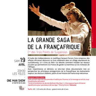 À l’aube des Indépendances, le maléfique Jacques Foccart, futur empereur des
affaires africaines découvre un livre millénaire dans un village abandonné du
sud-Dahomey. Le « Livre du Mal » lui dévoile comment installer les réseaux
occultes qui permettront à la France de garder la mainmise sur les richesses de
l’Afrique.
Avec impertinence et dérision, ce one-man show documentaire met en
perspective les principaux protagonistes de la Françafrique, les événements
majeurs, les discours célèbres, jalons d’une histoire de France trop méconnue.
Pourquoi à Notre Dame ?
Cette grande saga très documentée n’oublie pas l’humour et le message en est du coup
d’autant plus percutant.
“Ce fut la révélation du dernier festival d’Aurillac […] Une joyeuse leçon d’histoire
républicaine pour spectateurs de tout âge.” Thierry Voisin, Télérama
Tarifs : 6 € - 3 € moins de 18 ans – gratuit moins de 12 ans
Cie
des Trois Points de Suspension
de la Françafrique
sam.19
avril
-
20h30
Les Yoles
-
one Man Show
à partir de 8 ans
la grande saga
11
—
HIVER2013-14
 