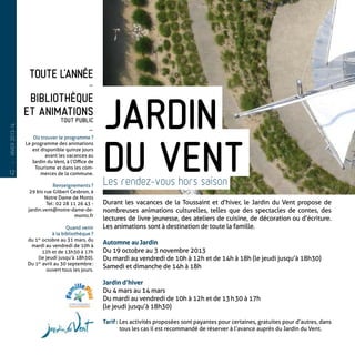 Toute l’année
-
Bibliothèque
et Animations
tout public
-
Où trouver le programme ?
Le programme des animations
est disponible quinze jours
avant les vacances au
Jardin du Vent, à l’Office de
Tourisme et dans les com-
merces de la commune.
Renseignements ?
29 bis rue Gilbert Cesbron, à
Notre Dame de Monts
Tel : 02 28 11 26 43 -
jardin.vent@notre-dame-de-
monts.fr
Quand venir
à la bibliothèque ?
du 1er
 octobre au 31 mars, du
mardi au vendredi de 10h à
12h et de 13h30 à 17h
(le jeudi jusqu’à 18h30).
Du 1er
avril au 30 septembre :
ouvert tous les jours.
Durant les vacances de la Toussaint et d’hiver, le Jardin du Vent propose de
nombreuses animations culturelles, telles que des spectacles de contes, des
lectures de livre jeunesse, des ateliers de cuisine, de décoration ou d’écriture.
Les animations sont à destination de toute la famille.
Automne au Jardin
Du 19 octobre au 3 novembre 2013
Du mardi au vendredi de 10h à 12h et de 14h à 18h (le jeudi jusqu’à 18h30)
Samedi et dimanche de 14h à 18h
Jardin d’hiver
Du 4 mars au 14 mars
Du mardi au vendredi de 10h à 12h et de 13 h 30 à 17h
(le jeudi jusqu’à 18h30)
Tarif : Les activités proposées sont payantes pour certaines, gratuites pour d’autres, dans
tous les cas il est recommandé de réserver à l’avance auprès du Jardin du Vent.
Jardin
du ventLes rendez-vous hors saison
12
—
HIVER2013-14
 