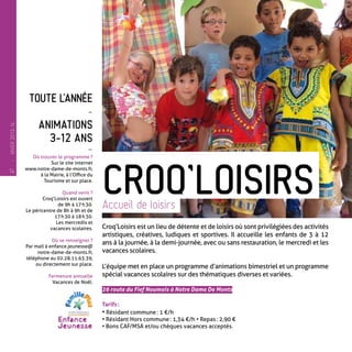 Toute l’année
-
Animations
3-12 ans
-
Où trouver le programme ?
Sur le site internet
www.notre-dame-de-monts.fr,
à la Mairie, à l’Office du
Tourisme et sur place.
Quand venir ?
Croq’Loisirs est ouvert
de 9h à 17 h 30.
Le péricentre de 8h à 9h et de
17 h 30 à 18 h 30.
Les mercredis et
vacances scolaires.
Où se renseigner ?
Par mail à enfance.jeunesse@
notre-dame-de-monts.fr,
téléphone au 02.28.11.63.39,
ou directement sur place.
Fermeture annuelle
Vacances de Noël.
Croq’Loisirs est un lieu de détente et de loisirs où sont privilégiées des activités
artistiques, créatives, ludiques et sportives. Il accueille les enfants de 3 à 12
ans à la journée, à la demi-journée, avec ou sans restauration, le mercredi et les
vacances scolaires.
L’équipe met en place un programme d’animations bimestriel et un programme
spécial vacances scolaires sur des thématiques diverses et variées.
26 route du Fief Noumois à Notre Dame De Monts
Tarifs :
• Résidant commune : 1 €/h
• Résidant Hors commune : 1,34 €/h • Repas : 2,90 €
• Bons CAF/MSA et/ou chèques vacances acceptés.
Croq’LoisirsAccueil de loisirs
14
—
HIVER2013-14
 