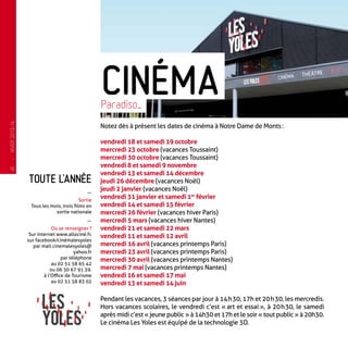 Toute l’année
-
Sortie
Tous les mois, trois films en
sortie nationale
-
Où se renseigner ?
Sur internet www.allociné.fr,
sur facebook/cinémalesyoles
par mail cinemalesyoles@
yahoo.fr
par téléphone
au 02 51 58 65 42
ou 06 30 67 91 39.
à l’Office de Tourisme
au 02 51 58 83 02
Notez dès à présent les dates de cinéma à Notre Dame de Monts :
vendredi 18 et samedi 19 octobre
mercredi 23 octobre (vacances Toussaint)
mercredi 30 octobre (vacances Toussaint)
vendredi 8 et samedi 9 novembre
vendredi 13 et samedi 14 décembre
jeudi 26 décembre (vacances Noël)
jeudi 2 janvier (vacances Noël)
vendredi 31 janvier et samedi 1er
 février
vendredi 14 et samedi 15 février
mercredi 26 février (vacances hiver Paris)
mercredi 5 mars (vacances hiver Nantes)
vendredi 21 et samedi 22 mars
vendredi 11 et samedi 12 avril
mercredi 16 avril (vacances printemps Paris)
mercredi 23 avril (vacances printemps Paris)
mercredi 30 avril (vacances printemps Nantes)
mercredi 7 mai (vacances printemps Nantes)
vendredi 16 et samedi 17 mai
vendredi 13 et samedi 14 juin
Pendant les vacances, 3 séances par jour à 14 h 30, 17h et 20 h 30, les mercredis.
Hors vacances scolaires, le vendredi c’est « art et essai », à 20 h 30, le samedi
après midi c’est « jeune public » à 14h30 et 17h et le soir « tout public » à 20h30.
Le cinéma Les Yoles est équipé de la technologie 3D.
CinémaParadiso…
—
HIVER2013-14
16
 