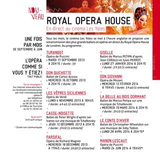 Une fois
par mois
de septembre à juin
-
L’opéra
comme si
vous y étiez !
tout public
-
Où se renseigner ?
Sur internet www.allociné.fr,
sur facebook/cinémalesyoles
par mail cinemalesyoles@
yahoo.fr
par téléphone
au 02 51 58 65 42
ou 06 30 67 91 39.
à l’Office de Tourisme
au 02 51 58 83 02
Quel tarif ?
16 € tarif unique
-
* Durée non communiquée
Tous les mois, le cinéma Les Yoles se met à l’heure anglaise et propose une
retransmission des plus grands ballets et opéras en direct du Royal Opera House
de Londres. Au programme :
TURANDOT
Opéra de Puccini
 Mardi 17 septembre 2013
à 20 h 15 / durée : 3h
-
DON QUICHOtTE
Ballet de Carlos Acosta
 Mercredi 16 octobre 2013
à 20 h 15 / durée : 3h
-
LES VÊPRES SICILIENNES
Opéra de Verdi
 Lundi 4 novembre 2013 à 18 h 45
/ durée : 4 h 45 (2 entractes)
-
CASSE-NOISETTE
Ballet de Peter Wright d’après Lev
Ivanov sur une musique de Tchaïkovsky
 Jeudi 12 décembre 2013 à 20 h 15
/ durée : 2h10 (1 entracte)
-
PARSIFAL
Opéra de Richard Wagner
 Mercredi 18 décembre 2013
à 17h45 / durée : 5h30 (2 entractes)
GISELLE
Ballet de Marius PETIPA d’après
Jean CORALLI et Jules PERROT,
 Lundi 27 janvier 2014 à 20 h 15
/ durée : 2 h 30 (1 entracte)
-
DON GIOVANNI
Opéra de Mozart
 Mercredi 12 février 2014
à 19 h 45 / durée : 3 h 40 (1 entracte)
-
LA BELLE AU BOIS DORMANT
Ballet de Marius Petipa sur une
musique de Tchaïkovski
 Mercredi 19 mars 2014 à 20 h 15
/ durée : 3h10 (2 entractes)
-
LE CONTE D’HIVER
Ballet de Christopher Wheeldon sur
une musique de Joby Talbot.
 Lundi 28 avril 2014 à 20 h 15*
-
MANON LESCAUT
Opéra de Puccini
 Mardi 24 juin 2014 à 19 h 45*
Royal Opera House
En direct au cinéma Les Yoles
17
—
HIVER2013-14
 