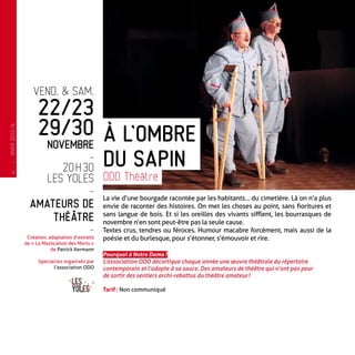 vend. & sam.
22/23
29/30
novembre
-
20 h 30
Les Yoles
-
Amateurs de
théâtre
-
Création, adaptation d’extraits
de « La Mastication des Morts »
de Patrick Kermann
Spectacles organisés par
l’association ODO
La vie d’une bourgade racontée par les habitants… du cimetière. Là on n’a plus
envie de raconter des histoires. On met les choses au point, sans fioritures et
sans langue de bois. Et si les oreilles des vivants sifflent, les bourrasques de
novembre n’en sont peut-être pas la seule cause.
Textes crus, tendres ou féroces. Humour macabre forcément, mais aussi de la
poésie et du burlesque, pour s’étonner, s’émouvoir et rire.
Pourquoi à Notre Dame ?
L’association ODO décortique chaque année une œuvre théâtrale du répertoire
contemporain et l’adapte à sa sauce. Des amateurs de théâtre qui n’ont pas peur
de sortir des sentiers archi-rebattus du théâtre amateur !
Tarif : Non communiqué
À l’ombre
du sapin
ODO Théâtre
—
HIVER2013-14
4
 