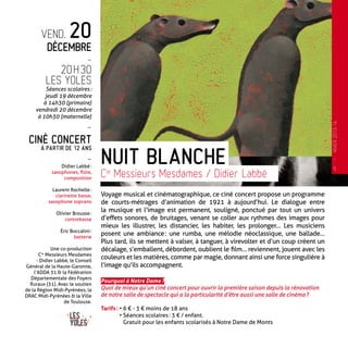 vend. 20
Décembre
-
20 h 30
Les Yoles
Séances scolaires :
jeudi 19 décembre
à 14h30 (primaire)
vendredi 20 décembre
à 10h30 (maternelle)
-
Ciné concert
à partir de 12 ans
-
Didier Labbé :
saxophones, flûte,
composition
Laurent Rochelle :
clarinette basse,
saxophone soprano
Olivier Brousse :
contrebasse
Éric Boccalini :
batterie
Une co-production
Cie
Messieurs Mesdames
- Didier Labbé, le Conseil
Général de la Haute-Garonne,
l’ADDA 31 & la Fédération
Départementale des Foyers
Ruraux (31). Avec le soutien
de la Région Midi-Pyrénées, la
DRAC Midi-Pyrénées & la Ville
de Toulouse.
Voyage musical et cinématographique, ce ciné concert propose un programme
de courts-métrages d’animation de 1921 à aujourd’hui. Le dialogue entre
la musique et l’image est permanent, souligné, ponctué par tout un univers
d’effets sonores, de bruitages, venant se coller aux rythmes des images pour
mieux les illustrer, les distancier, les habiter, les prolonger… Les musiciens
posent une ambiance : une rumba, une mélodie néoclassique, une ballade…
Plus tard, ils se mettent à valser, à tanguer, à virevolter et d’un coup créent un
décalage, s’emballent, débordent, oublient le film… reviennent, jouent avec les
couleurs et les matières, comme par magie, donnant ainsi une force singulière à
l’image qu’ils accompagnent.
Pourquoi à Notre Dame ?
Quoi de mieux qu’un ciné concert pour ouvrir la première saison depuis la rénovation
de notre salle de spectacle qui a la particularité d’être aussi une salle de cinéma ?
Tarifs : • 6 € - 3 € moins de 18 ans
• Séances scolaires : 3 € / enfant.
Gratuit pour les enfants scolarisés à Notre Dame de Monts
Nuit Blanche
Cie
Messieurs Mesdames / Didier Labbé
5
—
HIVER2013-14
 