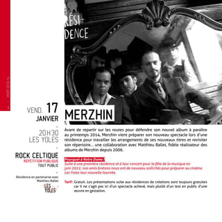 vend. 17
janvier
-
20 h 30
Les Yoles
-
Rock celtique
Répétition publique
Tout Public
-
Résidence en partenariat avec
Matthieu Ballet
Avant de repartir sur les routes pour défendre son nouvel album à paraître
au printemps 2014, Merzhin vient préparer son nouveau spectacle lors d’une
résidence pour travailler les arrangements de ses nouveaux titres et revisiter
son répertoire… une collaboration avec Matthieu Ballet, fidèle réalisateur des
albums de Merzhin depuis 2006.
Pourquoi à Notre Dame ?
Suite à une première résidence et à leur concert pour la fête de la musique en
juin 2012, nos amis bretons nous ont de nouveau sollicités pour préparer au cinéma
Les Yoles leur nouvelle tournée.
Tarif : Gratuit. Les présentations suite aux résidences de créations sont toujours gratuites
car il ne s’agit pas ici d’un spectacle achevé, mais plutôt d’un test en public d’une
œuvre en gestation.
Merzhin
—
HIVER2013-14
6
 