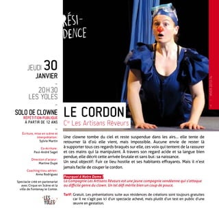 Une clowne tombe du ciel et reste suspendue dans les airs… elle tente de
retourner là d’où elle vient, mais impossible. Aucune envie de rester là
à supporter tous ces regards braqués sur elle, ces voix qui tentent de la rassurer
et ces mains qui la manipulent. À travers son regard acide et sa langue bien
pendue, elle décrit cette arrivée brutale et sans but : sa naissance.
Un seul objectif : Fuir ce lieu hostile et ses habitants effrayants. Mais il n’est
jamais facile de couper le cordon.
Pourquoi à Notre Dame ?
La Compagnie Les Artisans Rêveurs est une jeune compagnie vendéenne qui s’attaque
au difficile genre du clown. Un tel défi mérite bien un coup de pouce.
Tarif : Gratuit. Les présentations suite aux résidences de créations sont toujours gratuites
car il ne s’agit pas ici d’un spectacle achevé, mais plutôt d’un test en public d’une
œuvre en gestation.
Le Cordon
Cie
Les Artisans Rêveurs
Jeudi 30
Janvier
-
20 h 30
Les Yoles
-
Solo de clowne
Répétition publique
à partir de 12 ans
-
Écriture, mise en scène et
interprétation :
Sylvie Martin
Co-écriture :
Paul-André Sagel
Direction d’acteur :
Martine Dupe
Coaching tissu aérien :
Anna Rodriguez
Spectacle créé en partenariat
avec Cirque en Scène et la
ville de Fontenay le Comte.
7
—
HIVER2013-14
 