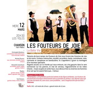 Témoins de leurs temps, les Fouteurs de Joie nous livrent des histoires de vies
et de morts. Guitares manouches, ukulélé, accordéon, banjo, contrebasse, tuba,
clarinette et saxophone en bandoulière, ils s’apprêtent à gravir la montagne
d’un nouveau spectacle.
Regards actuels sur le monde qui nous entoure, ces cinq garçons dans le vent
ironiseront sur les patrons, le mal de cerveau, l’égocentrisme et les robes
Chanel… Corps souples et verbe haut, vous découvrirez ou reverrez ces hommes
d’un soir qui ne savent faire que… l’amour.
Pourquoi à Notre Dame ?
“Remarqués […] en première partie de Juliette et des Ogres de Barbac, Les Fouteurs de
Joie font de la musique sérieusement sans se prendre au sérieux. Leur dernier opus est
une ode à la belle vie, sans souci, sans problème… sans l’angoisse de la fin du mois.”
Télérama
Tarifs : 8 € – 4 € moins de 18 ans – gratuit moins de 12 ans
Les Fouteurs de joie
La Belle Vie
merc.12
mars
-
20 h 30
Les Yoles
-
Chanson
tout public
-
Christophe Dorémus :
contrebasse, basse électrique,
scie musicale, chœurs
Nicolas Ducron :
sax, clarinette, ukulélé, chant,
chœurs
Alexandre Léauthaud :
accordéon, piano, orgue,
guitare, chœurs
Madiot :
guitare, banjo, ukulélé,
dobro, lapsteel, tuba, chant,
chœurs
Tom Poisson :
guitare, banjo, chant, chœurs
9
—
HIVER2013-14
 