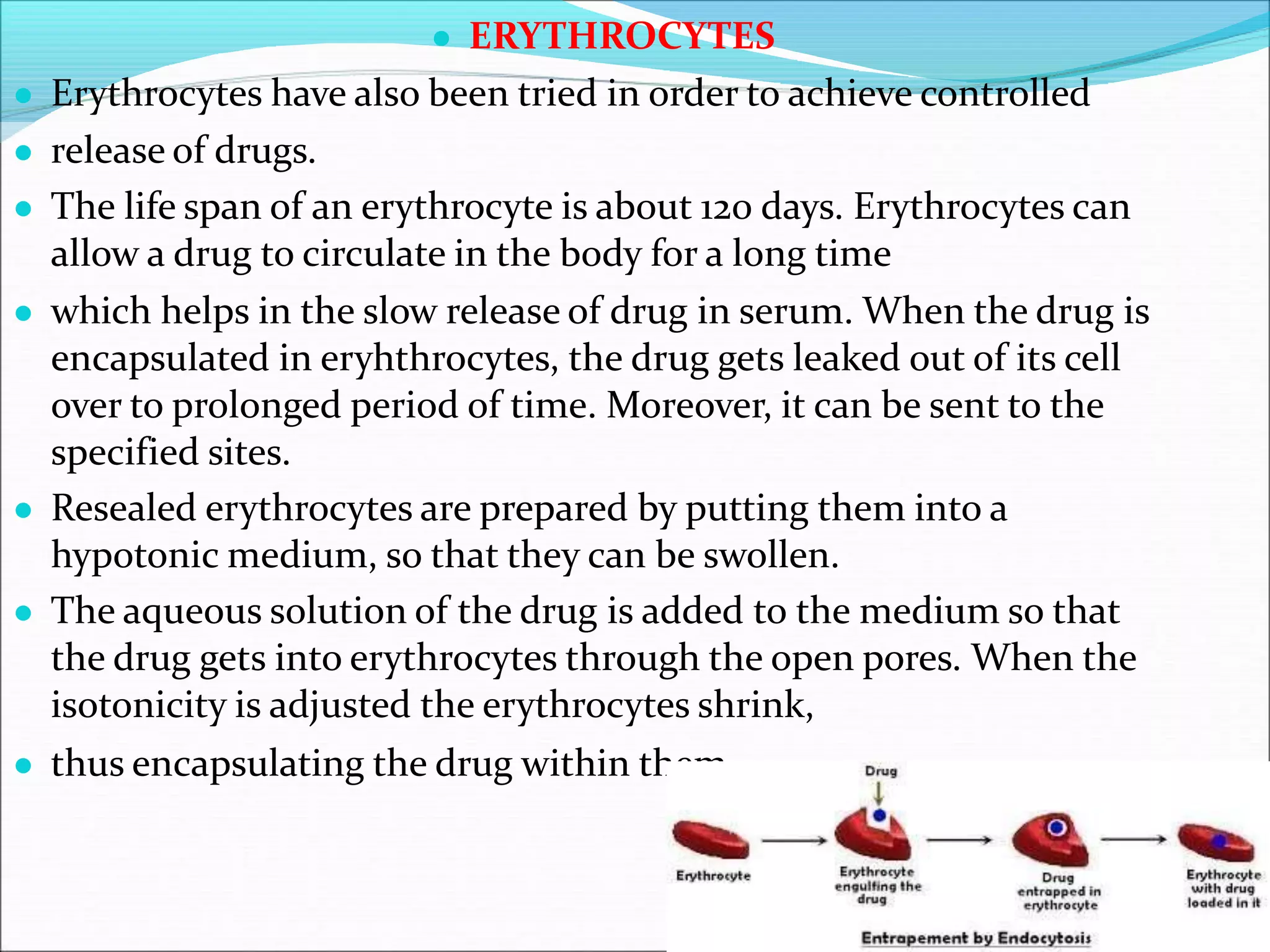 ● ERYTHROCYTES
● Erythrocytes have also been tried in order to achieve controlled
● release of drugs.
● The life span of an erythrocyte is about 120 days. Erythrocytes can
allow a drug to circulate in the body for a long time
● which helps in the slow release of drug in serum. When the drug is
encapsulated in eryhthrocytes, the drug gets leaked out of its cell
over to prolonged period of time. Moreover, it can be sent to the
specified sites.
● Resealed erythrocytes are prepared by putting them into a
hypotonic medium, so that they can be swollen.
● The aqueous solution of the drug is added to the medium so that
the drug gets into erythrocytes through the open pores. When the
isotonicity is adjusted the erythrocytes shrink,
● thus encapsulating the drug within them.
 