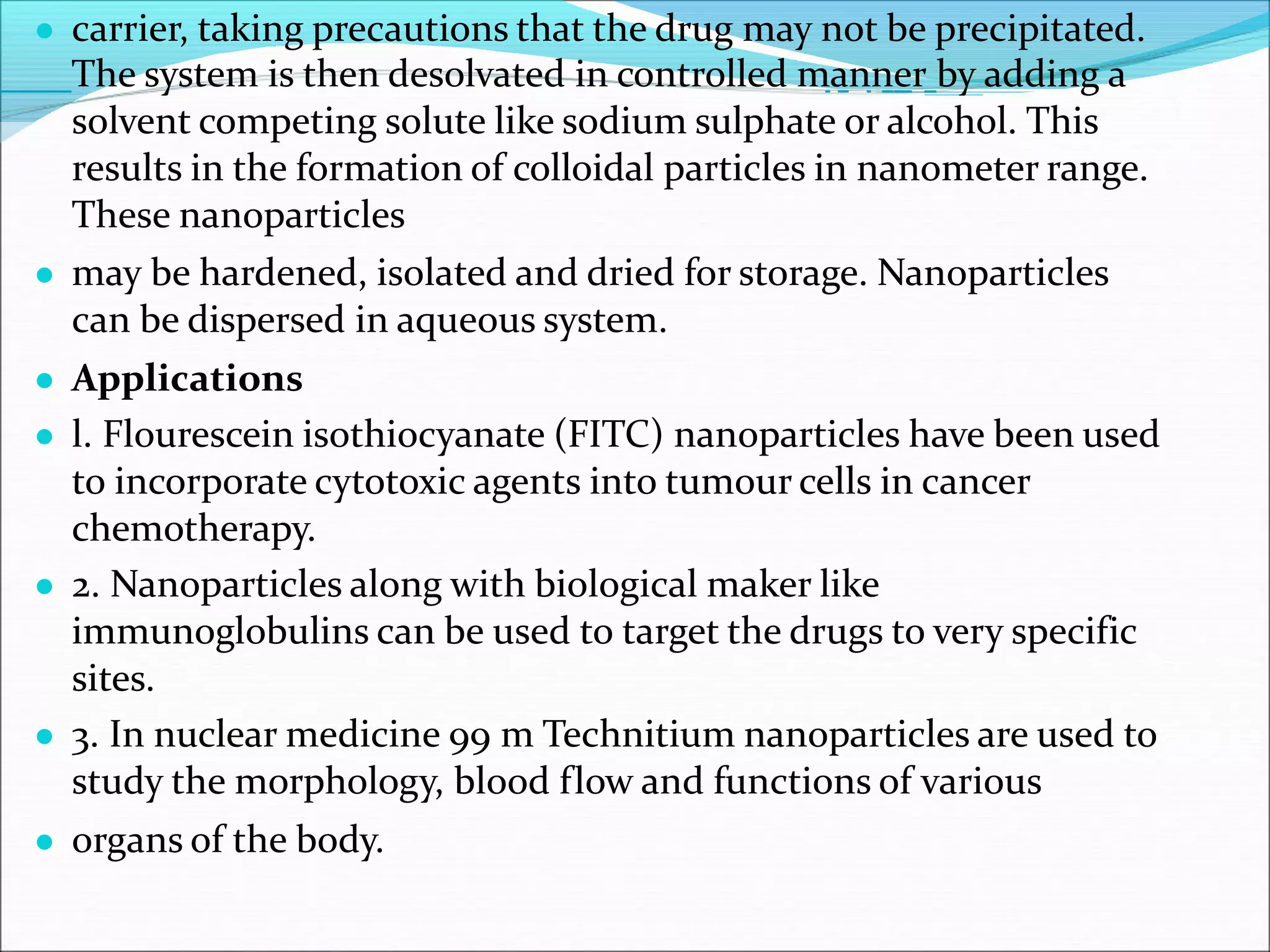 ● carrier, taking precautions that the drug may not be precipitated.
The system is then desolvated in controlled manner by adding a
solvent competing solute like sodium sulphate or alcohol. This
results in the formation of colloidal particles in nanometer range.
These nanoparticles
● may be hardened, isolated and dried for storage. Nanoparticles
can be dispersed in aqueous system.
● Applications
● l. Flourescein isothiocyanate (FITC) nanoparticles have been used
to incorporate cytotoxic agents into tumour cells in cancer
chemotherapy.
● 2. Nanoparticles along with biological maker like
immunoglobulins can be used to target the drugs to very specific
sites.
● 3. In nuclear medicine 99 m Technitium nanoparticles are used to
study the morphology, blood flow and functions of various
● organs of the body.
 