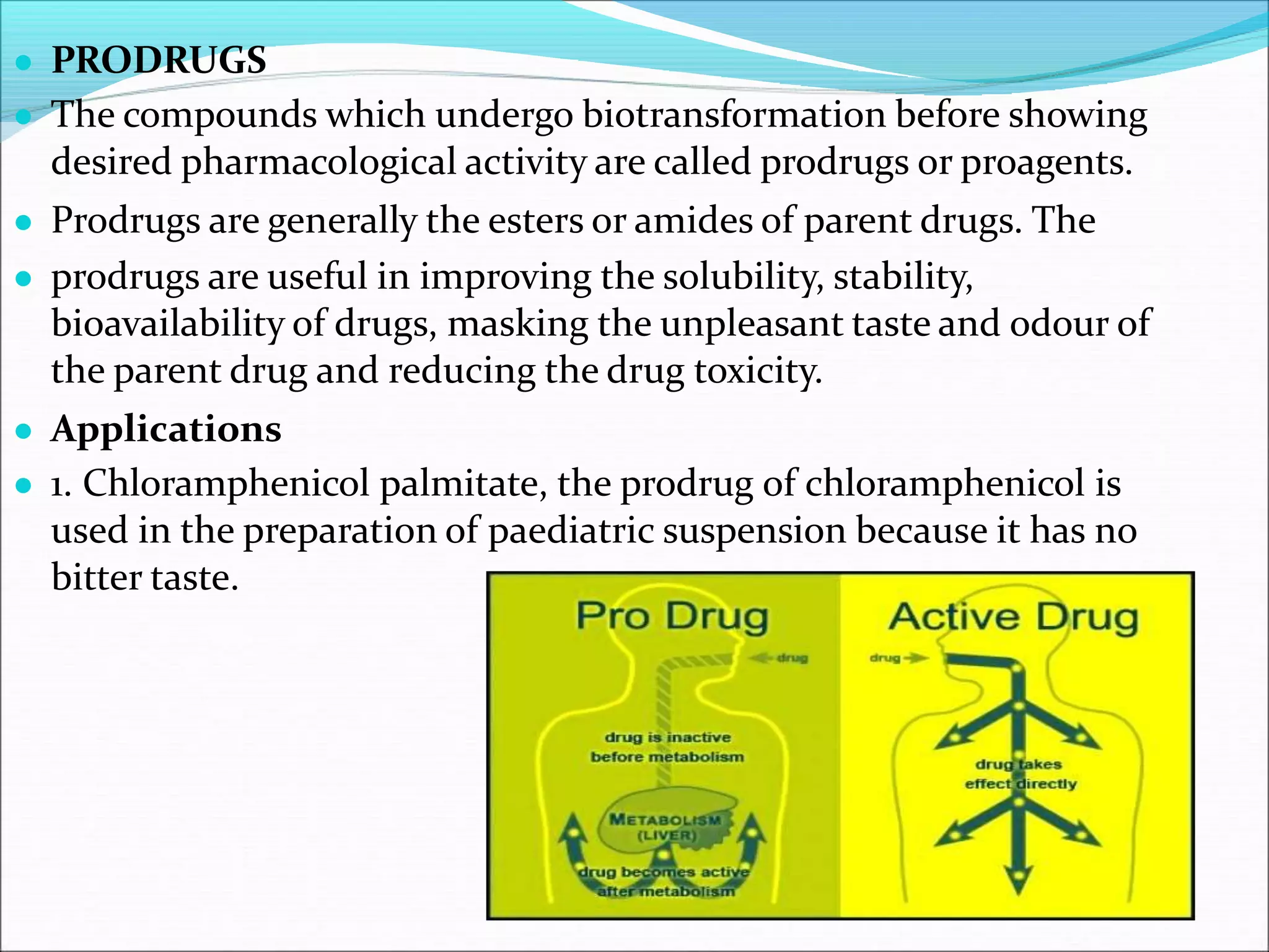 ● PRODRUGS
● The compounds which undergo biotransformation before showing
desired pharmacological activity are called prodrugs or proagents.
● Prodrugs are generally the esters or amides of parent drugs. The
● prodrugs are useful in improving the solubility, stability,
bioavailability of drugs, masking the unpleasant taste and odour of
the parent drug and reducing the drug toxicity.
● Applications
● 1. Chloramphenicol palmitate, the prodrug of chloramphenicol is
used in the preparation of paediatric suspension because it has no
bitter taste.
 