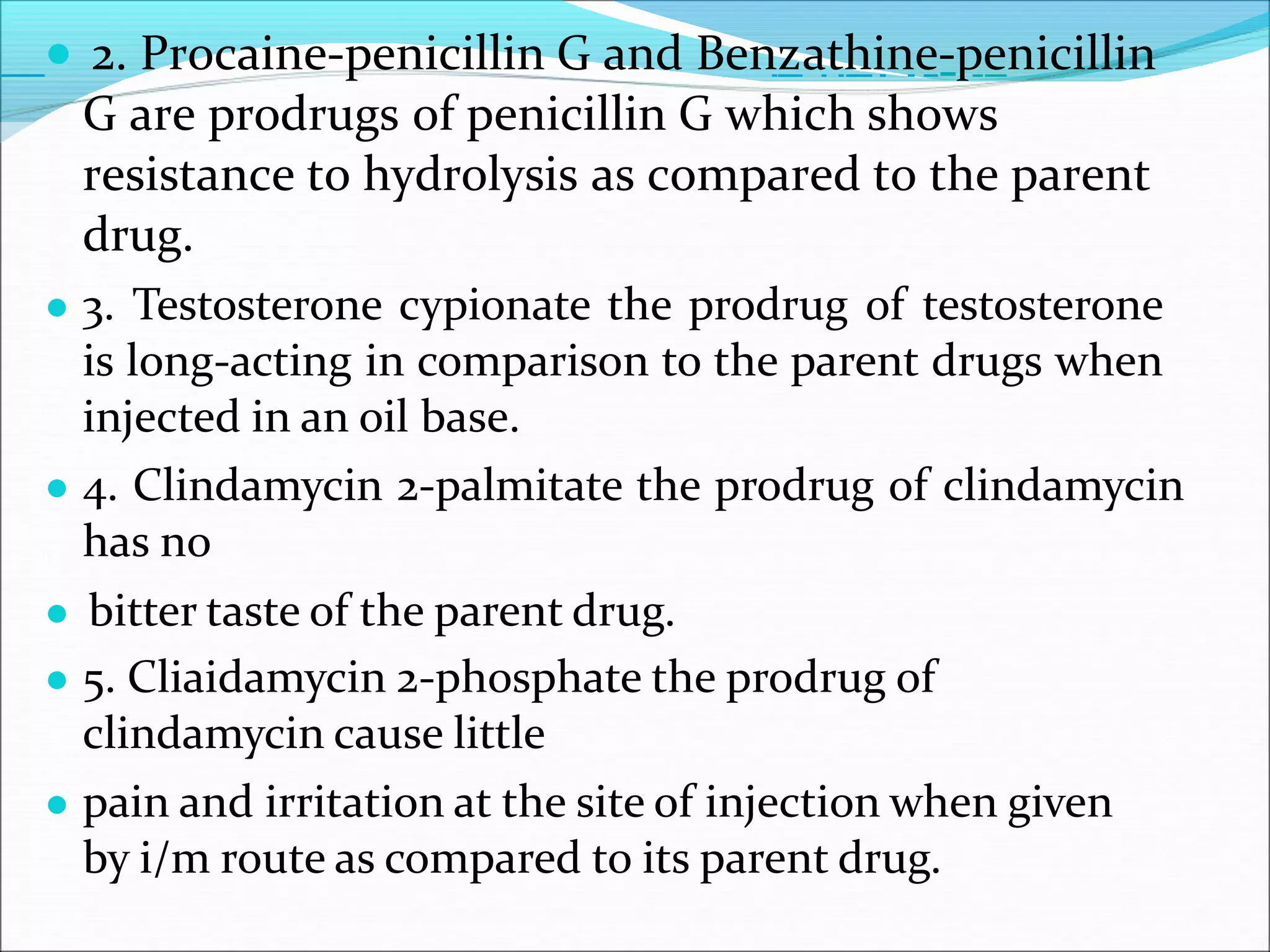 ● 2. Procaine-penicillin G and Benzathine-penicillin
G are prodrugs of penicillin G which shows
resistance to hydrolysis as compared to the parent
drug.
● 3. Testosterone cypionate the prodrug of testosterone
is long-acting in comparison to the parent drugs when
injected in an oil base.
● 4. Clindamycin 2-palmitate the prodrug of clindamycin
has no
● bitter taste of the parent drug.
● 5. Cliaidamycin 2-phosphate the prodrug of
clindamycin cause little
● pain and irritation at the site of injection when given
by i/m route as compared to its parent drug.
 