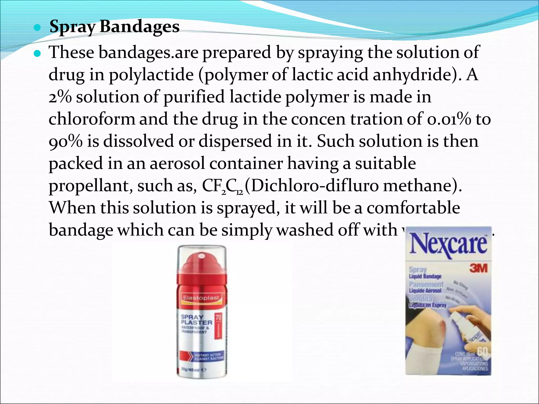 ● Spray Bandages
● These bandages.are prepared by spraying the solution of
drug in polylactide (polymer of lactic acid anhydride). A
2% solution of purified lactide polymer is made in
chloroform and the drug in the concen tration of 0.01% to
90% is dissolved or dispersed in it. Such solution is then
packed in an aerosol container having a suitable
propellant, such as, CF2C12(Dichloro-difluro methane).
When this solution is sprayed, it will be a comfortable
bandage which can be simply washed off with warm water.
 