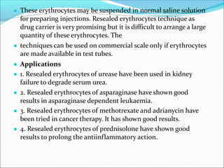 ● These erythrocytes may be suspended in normal saline solution
for preparing injections. Resealed erythrocytes technique as
drug carrier is very promising but it is difficult to arrange a large
quantity of these erythrocytes. The
● techniques can be used on commercial scale only if erythrocytes
are made available in test tubes.
● Applications
● 1. Resealed erythrocytes of urease have been used in kidney
failure to degrade serum urea.
● 2. Resealed erythrocytes of asparaginase have shown good
results in asparaginase dependent leukaemia.
● 3. Resealed erythrocytes of methotrexate and adrianycin have
been tried in cancer therapy. It has shown good results.
● 4. Resealed erythrocytes of prednisolone have shown good
results to prolong the antiinflammatory action.
 