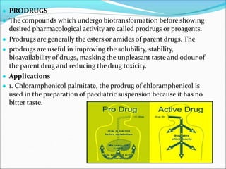● PRODRUGS
● The compounds which undergo biotransformation before showing
desired pharmacological activity are called prodrugs or proagents.
● Prodrugs are generally the esters or amides of parent drugs. The
● prodrugs are useful in improving the solubility, stability,
bioavailability of drugs, masking the unpleasant taste and odour of
the parent drug and reducing the drug toxicity.
● Applications
● 1. Chloramphenicol palmitate, the prodrug of chloramphenicol is
used in the preparation of paediatric suspension because it has no
bitter taste.
 