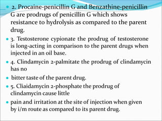 ● 2. Procaine-penicillin G and Benzathine-penicillin
G are prodrugs of penicillin G which shows
resistance to hydrolysis as compared to the parent
drug.
● 3. Testosterone cypionate the prodrug of testosterone
is long-acting in comparison to the parent drugs when
injected in an oil base.
● 4. Clindamycin 2-palmitate the prodrug of clindamycin
has no
● bitter taste of the parent drug.
● 5. Cliaidamycin 2-phosphate the prodrug of
clindamycin cause little
● pain and irritation at the site of injection when given
by i/m route as compared to its parent drug.
 