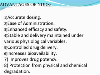 ADVANTAGES OF NDDS:
1)Accurate dosing.
2)Ease of Administration.
3)Enhanced efficacy and safety.
4)Stable and delivery maintained under
various physiological variables.
5)Controlled drug delivery.
6)Increases bioavailability.
7) Improves drug potency.
8) Protection from physical and chemical
degradation.
 