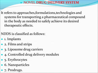 ● NOVEL DRUG DELIVERY SYSTEM
It refers to approaches,formulations,technologies and
systems for transporting a pharmaceutical compound
in the body as needed to safely achieve its desired
therapeutic effects.
NDDS is classified as follows:
● 1. Implants
● 2. Films and strips
● 3. Liposome drug carriers
● 4. Controlled drug delivery modules
● 5. Erythrocytes
● 6. Nanoparticles
● 7. Prodrugs.
 