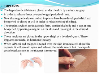 ● (IMPLANTS
● The hypodermic tablets are placed under the skin by a minor surgery
● in order to release drugs over prolonged periods of time.
● Now the magnetically controlled implants have been developed which can
be opened or closed at will in order to release or stop the drug.
● The implants which are in capsule form, consist of a body and a cap. It can
be opened by placing a magnet on the skin and moving it in the desired
direction.
● These implants are placed in the upper thigh at a depth of 5 mm. These
implants are useful in hormone therapy.
● When AlNicoi rod magnet is taped over the skin immediately above the
capsule, it will remain open and release the medicament but the capsule
gets closed as soon as the magnet is removed.
 