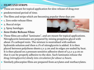 ● FILMS AND STRIPS
● These are meant for topical application for slow release of drug over
● predetermined period of time.
● The films and strips which are becoming popular these days are:
● 1. Zero order release films
● 2. Buccal strips
● 3. Spray bandages
● Zero Order Release Films
● These films are called "laminates", and are meant for topical applications.
Nitroglycerin laminates are prepared by mixing propylene glycol with
about 1% carbopol resin. The mixture is neutralised with sodium
hydroxide solution and then 0.1% of nitroglycerin is added. It is then
placed between polythene sheets 5 x 5 cm and its edges are sealed by heat.
It is then placed on a pressure sensitive adhesive sheet of 5.5 x 5.5 cm so
that it can be properly adhesive to the skin. Such laminates release the
drug (nitroglycerin) slowly into circulation for about 12 hours.
● Similarly pilocarpine films are prepared from acrylates and methacrylates.
 