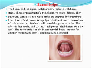● Buccal Strips
● The buccal and sublingual tablets are now replaced with buccal
● strips. These strips consist of a thin absorbent base of fabrics, filter
● paper and cotton etc. The buccal strips are prepared by immersing a
● long piece of fabric made from polyamide fibres into a molten mixture
of carbowaxes and dissolved or dispersed drug (around 20%). The
fabric is then cooled and cut into small pieces (ideal dimension is 2 x
1cm). The buccal strip is made in contact with buccal mucosa for
about 15 minutes and then it is removed and discarded.
 