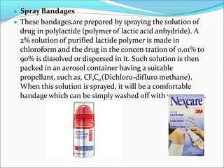 ● Spray Bandages
● These bandages.are prepared by spraying the solution of
drug in polylactide (polymer of lactic acid anhydride). A
2% solution of purified lactide polymer is made in
chloroform and the drug in the concen tration of 0.01% to
90% is dissolved or dispersed in it. Such solution is then
packed in an aerosol container having a suitable
propellant, such as, CF2C12(Dichloro-difluro methane).
When this solution is sprayed, it will be a comfortable
bandage which can be simply washed off with warm water.
 