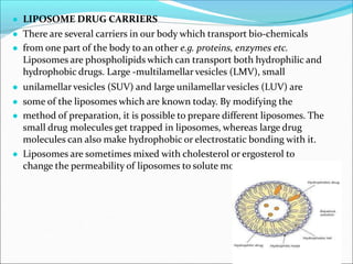 ● LIPOSOME DRUG CARRIERS
● There are several carriers in our body which transport bio-chemicals
● from one part of the body to an other e.g. proteins, enzymes etc.
Liposomes are phospholipids which can transport both hydrophilic and
hydrophobic drugs. Large -multilamellar vesicles (LMV), small
● unilamellar vesicles (SUV) and large unilamellar vesicles (LUV) are
● some of the liposomes which are known today. By modifying the
● method of preparation, it is possible to prepare different liposomes. The
small drug molecules get trapped in liposomes, whereas large drug
molecules can also make hydrophobic or electrostatic bonding with it.
● Liposomes are sometimes mixed with cholesterol or ergosterol to
change the permeability of liposomes to solute molecules.
 
