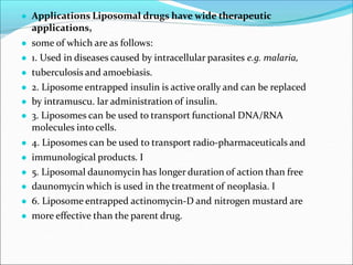 ● Applications Liposomal drugs have wide therapeutic
applications,
● some of which are as follows:
● 1. Used in diseases caused by intracellular parasites e.g. malaria,
● tuberculosis and amoebiasis.
● 2. Liposome entrapped insulin is active orally and can be replaced
● by intramuscu. lar administration of insulin.
● 3. Liposomes can be used to transport functional DNA/RNA
molecules into cells.
● 4. Liposomes can be used to transport radio-pharmaceuticals and
● immunological products. I
● 5. Liposomal daunomycin has longer duration of action than free
● daunomycin which is used in the treatment of neoplasia. I
● 6. Liposome entrapped actinomycin-D and nitrogen mustard are
● more effective than the parent drug.
 
