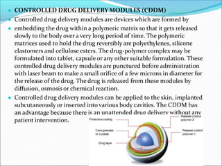 ● CONTROLLED DRUG DELIVERY MODULES (CDDM)
● Controlled drug delivery modules are devices which are formed by
● embedding the drug within a polymeric matrix so that it gets released
slowly to the body over a very long period of time. The polymeric
matrices used to hold the drug reversibly are polyethylenes, silicone
elastomers and cellulose esters. The drug-polymer complex may be
formulated into tablet, capsule or any other suitable formulation. These
controlled drug delivery modules are punctured before administration
with laser beam to make a small orifice of a few microns in diameter for
the release of the drug. The drug is released from these modules by
diffusion, osmosis or chemical reaction.
● Controlled drug delivery modules can be applied to the skin, implanted
subcutaneously or inserted into various body cavities. The CDDM has
an advantage because there is an unattended drug delivery without any
patient intervention.
 
