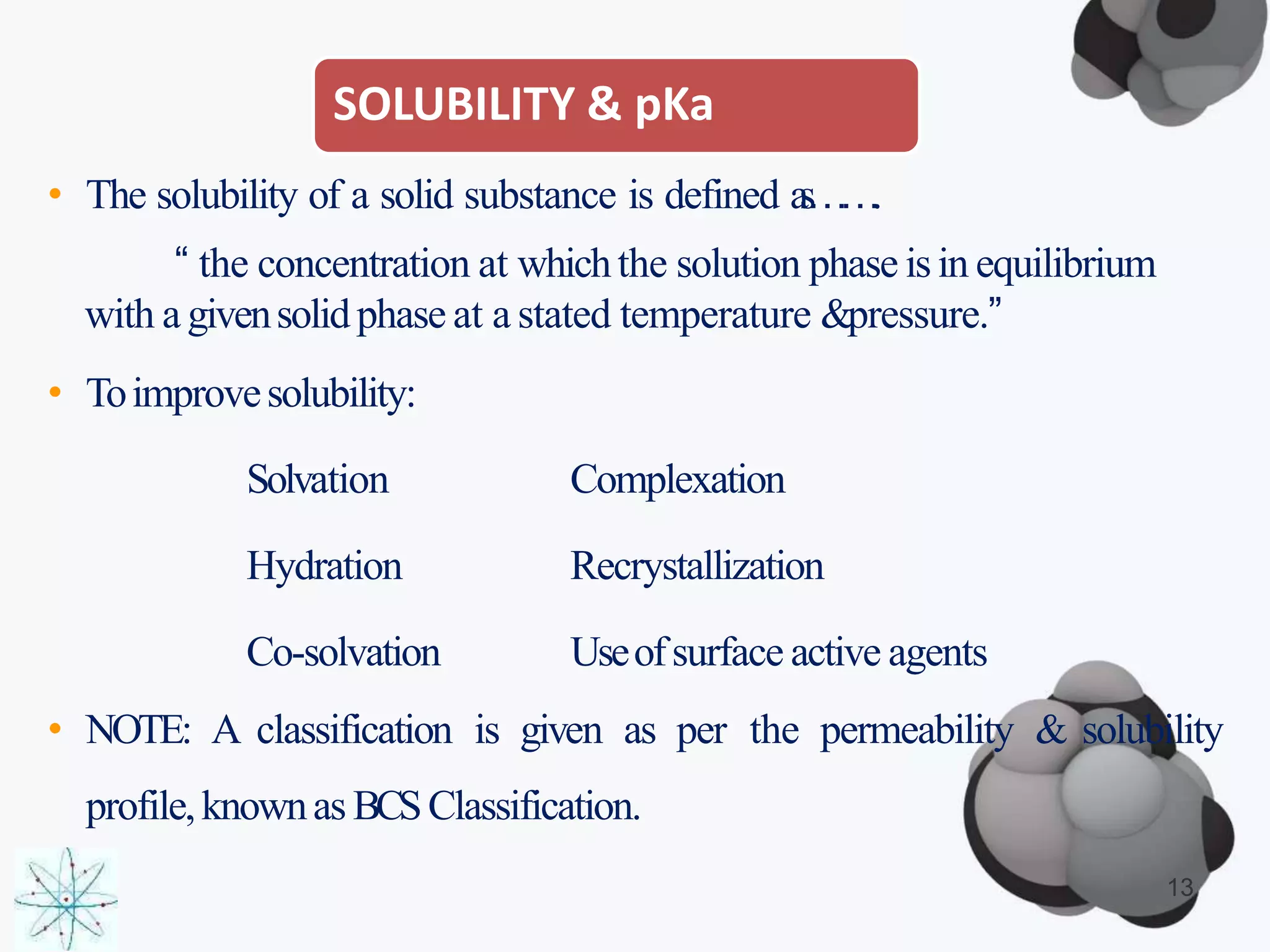 SOLUBILITY & pKa
13
• The solubility of a solid substance is defined as…….
“ the concentration at whichthe solution phase isin equilibrium
with a givensolidphase at a stated temperature &pressure.”
• Toimprovesolubility:
Solvation Complexation
Hydration Recrystallization
Co-solvation Useofsurface active agents
• NOTE: A classification is given as per the permeability & solubility
profile,knownas BCSClassification.
 
